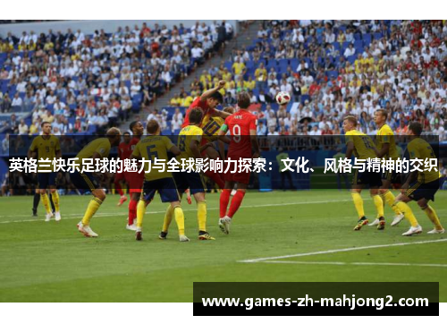 英格兰快乐足球的魅力与全球影响力探索：文化、风格与精神的交织