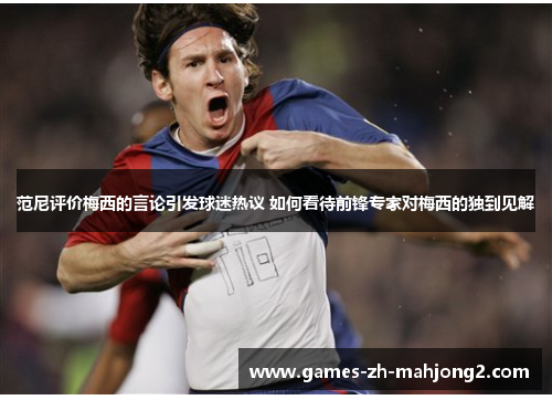 范尼评价梅西的言论引发球迷热议 如何看待前锋专家对梅西的独到见解