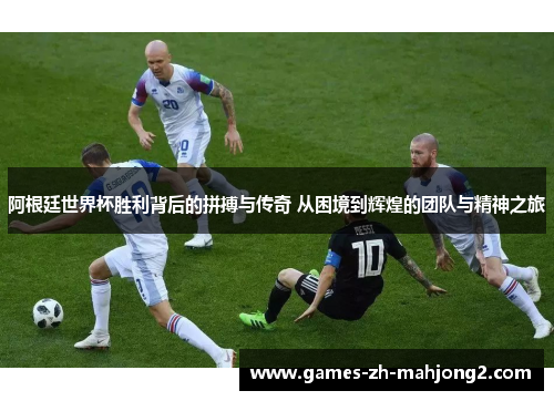 阿根廷世界杯胜利背后的拼搏与传奇 从困境到辉煌的团队与精神之旅 阿根廷世界杯胜利背后的拼搏与传奇 从困境到辉煌的团队与精神之旅