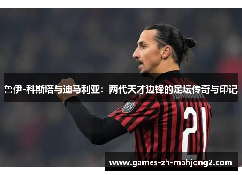 鲁伊-科斯塔与迪马利亚:两代天才边锋的足坛传奇与印记 鲁伊-科斯塔与迪马利亚:两代天才边锋的足坛传奇与印记