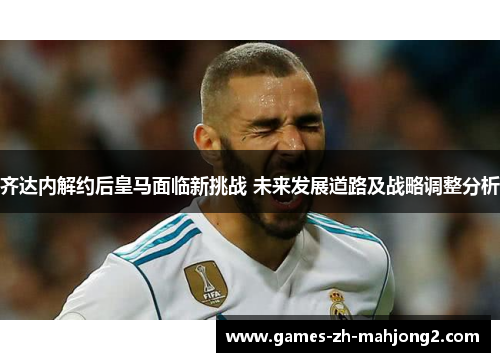 齐达内解约后皇马面临新挑战 未来发展道路及战略调整分析 齐达内解约后皇马面临新挑战 未来发展道路及战略调整分析