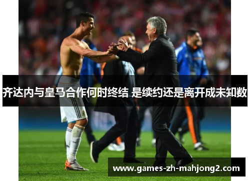 齐达内与皇马合作何时终结 是续约还是离开成未知数 齐达内与皇马合作何时终结 是续约还是离开成未知数