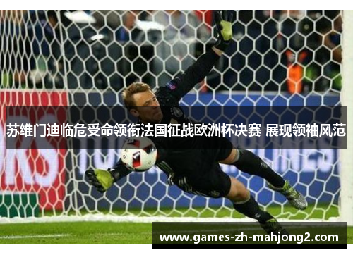 苏维门迪临危受命领衔法国征战欧洲杯决赛 展现领袖风范