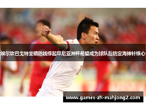 埃尔坎巴戈特坐镇防线撑起印尼亚洲杯希望成为球队后防定海神针核心
