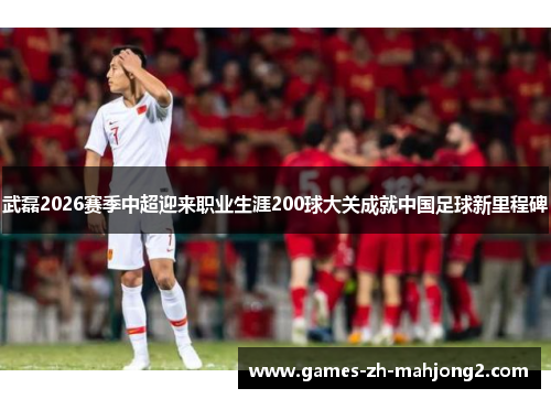 武磊2026赛季中超迎来职业生涯200球大关成就中国足球新里程碑