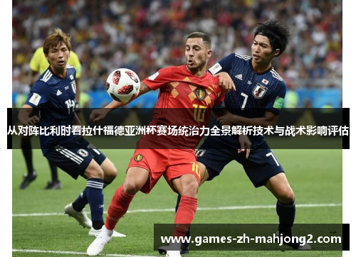 从对阵比利时看拉什福德亚洲杯赛场统治力全景解析技术与战术影响评估