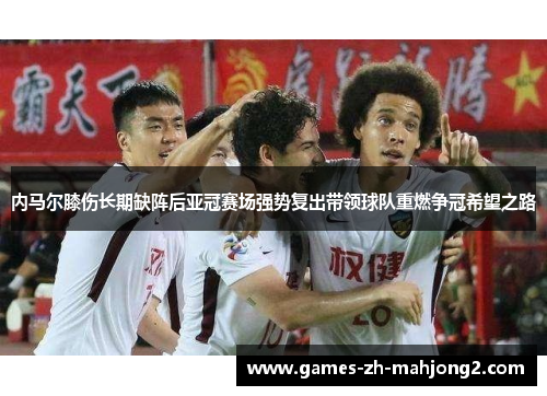 内马尔膝伤长期缺阵后亚冠赛场强势复出带领球队重燃争冠希望之路