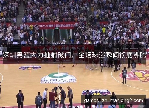 深圳男篮大力抽射破门，全场球迷瞬间彻底沸腾